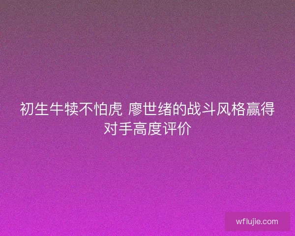 初生牛犊不怕虎 廖世绪的战斗风格赢得对手高度评价