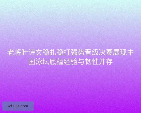 老将叶诗文稳扎稳打强势晋级决赛展现中国泳坛底蕴经验与韧性并存