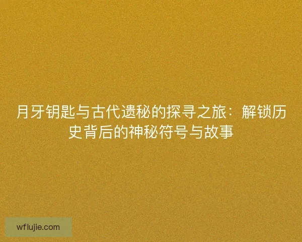 月牙钥匙与古代遗秘的探寻之旅：解锁历史背后的神秘符号与故事