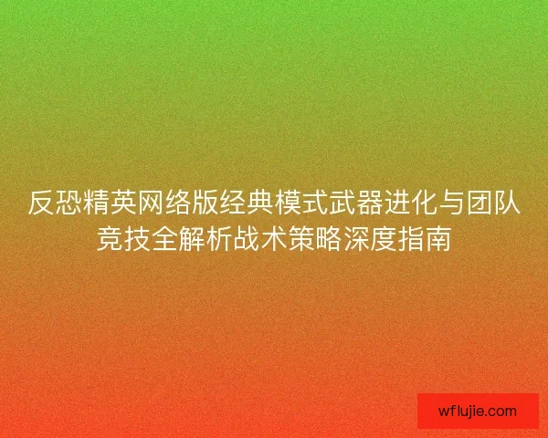 反恐精英网络版经典模式武器进化与团队竞技全解析战术策略深度指南