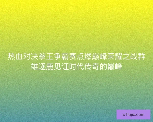 热血对决拳王争霸赛点燃巅峰荣耀之战群雄逐鹿见证时代传奇的巅峰