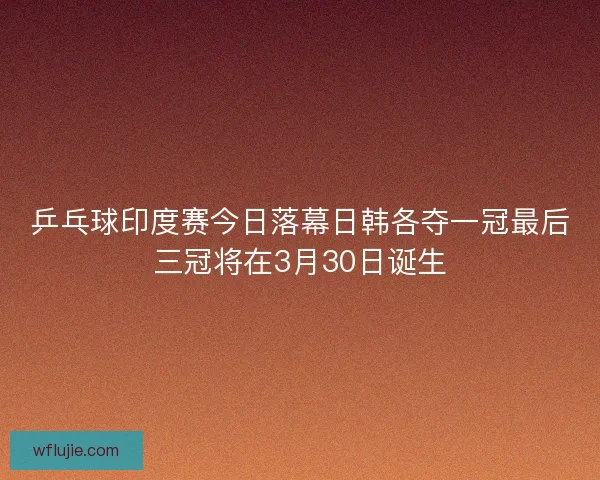 乒乓球印度赛今日落幕日韩各夺一冠最后三冠将在3月30日诞生