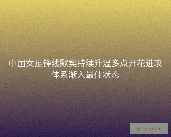 中国女足锋线默契持续升温多点开花进攻体系渐入最佳状态
