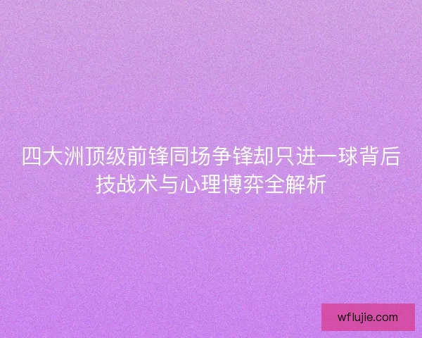 四大洲顶级前锋同场争锋却只进一球背后技战术与心理博弈全解析