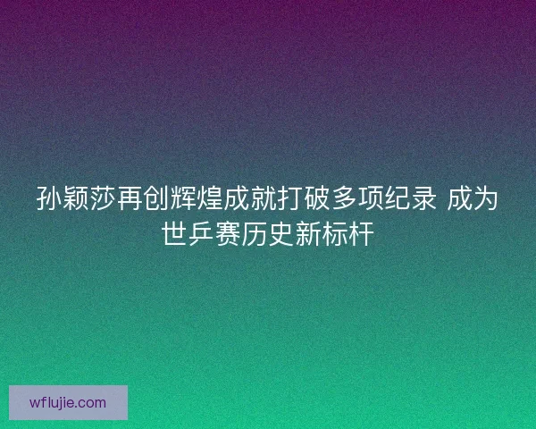 孙颖莎再创辉煌成就打破多项纪录 成为世乒赛历史新标杆