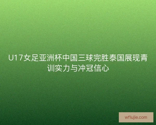 U17女足亚洲杯中国三球完胜泰国展现青训实力与冲冠信心