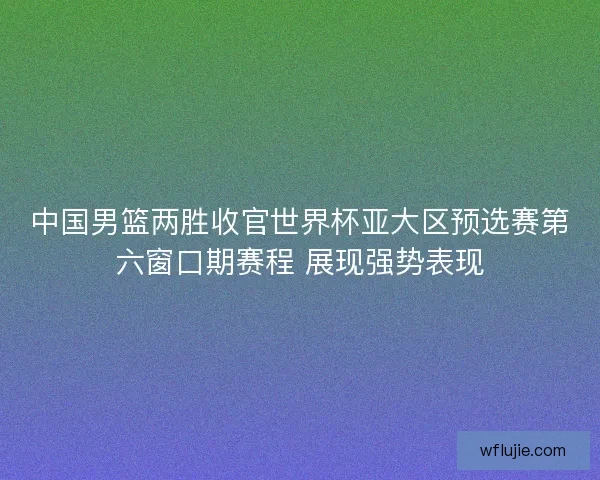中国男篮两胜收官世界杯亚大区预选赛第六窗口期赛程 展现强势表现