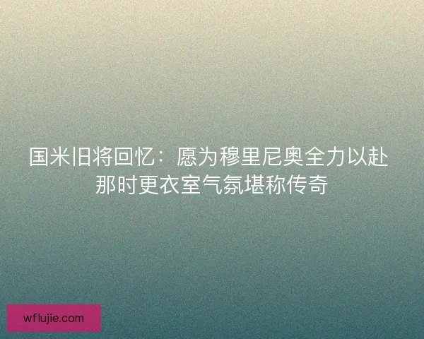 国米旧将回忆：愿为穆里尼奥全力以赴 那时更衣室气氛堪称传奇