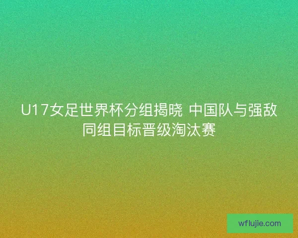 U17女足世界杯分组揭晓 中国队与强敌同组目标晋级淘汰赛