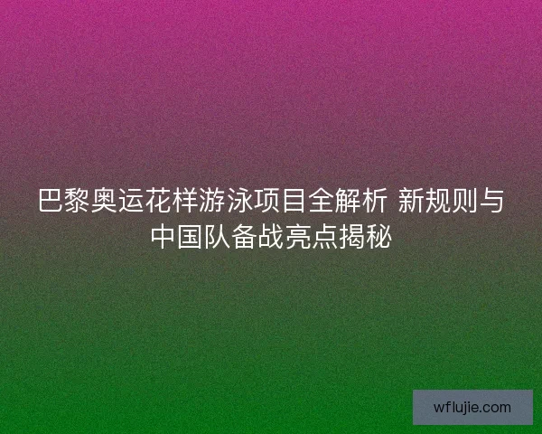 巴黎奥运花样游泳项目全解析 新规则与中国队备战亮点揭秘
