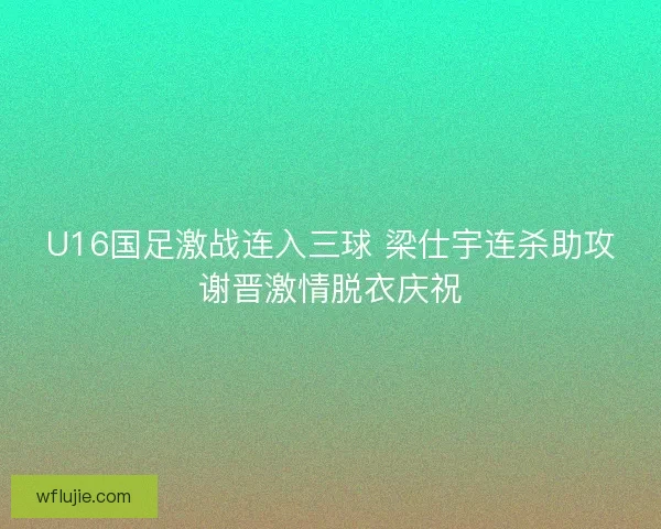U16国足激战连入三球 梁仕宇连杀助攻谢晋激情脱衣庆祝
