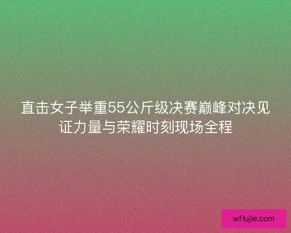 直击女子举重55公斤级决赛巅峰对决见证力量与荣耀时刻现场全程